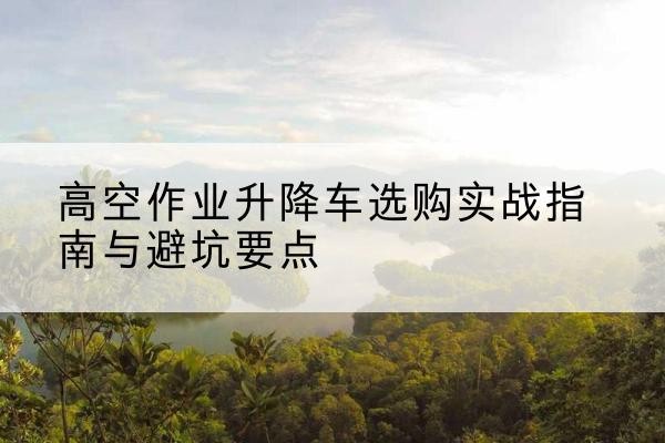 镇宁升降车怎么选-高空作业升降车选购实战指南与避坑要点