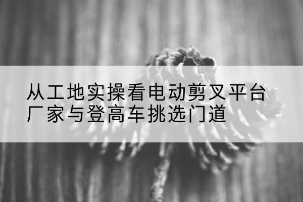 镇宁电动剪叉升降平台厂家-从工地实操看电动剪叉平台厂家与登高车挑选门道