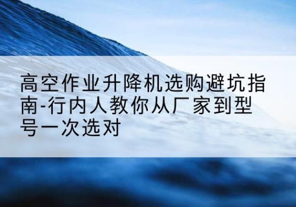 镇宁升降平台厂家-高空作业升降机选购避坑指南-行内人教你从厂家到型号一次选对
