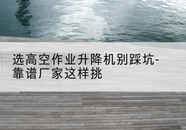 镇宁剪叉式升降机厂家-选高空作业升降机别踩坑-靠谱厂家这样挑