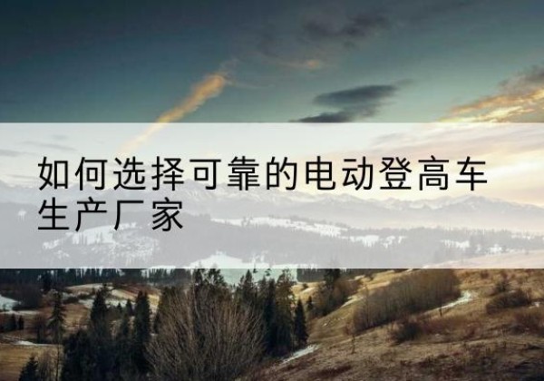 镇宁电动登高车厂家-如何选择可靠的电动登高车生产厂家