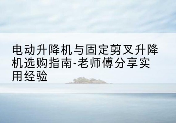镇宁电动升降机怎么选-电动升降机与固定剪叉升降机选购指南-老师傅分享实用经验