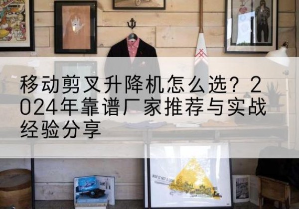 镇宁升降平台厂家推荐-移动剪叉升降机怎么选？2024年靠谱厂家推荐与实战经验分享